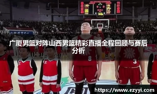 广厦男篮对阵山西男篮精彩直播全程回顾与赛后分析